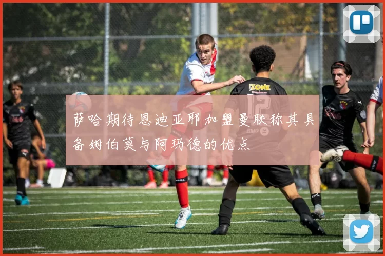 萨哈期待恩迪亚耶加盟曼联称其具备姆伯莫与阿玛德的优点