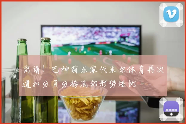 离谱！巴神前东家代米尔体育再次遭扣分负分榜底部形势堪忧