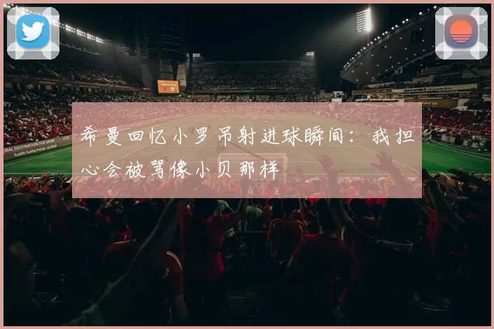 希曼回忆小罗吊射进球瞬间：我担心会被骂像小贝那样