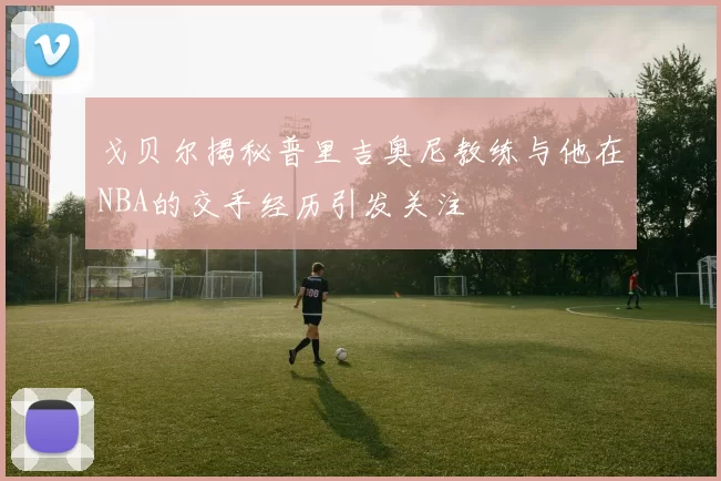 戈贝尔揭秘普里吉奥尼教练与他在NBA的交手经历引发关注