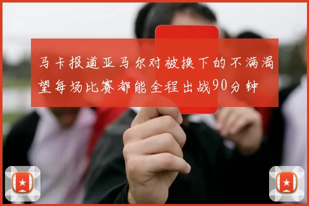 马卡报道亚马尔对被换下的不满渴望每场比赛都能全程出战90分钟