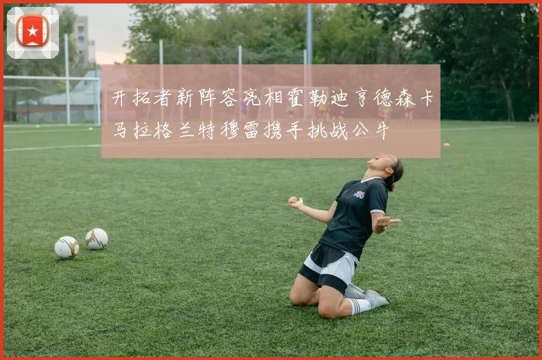 开拓者新阵容亮相霍勒迪亨德森卡马拉格兰特穆雷携手挑战公牛