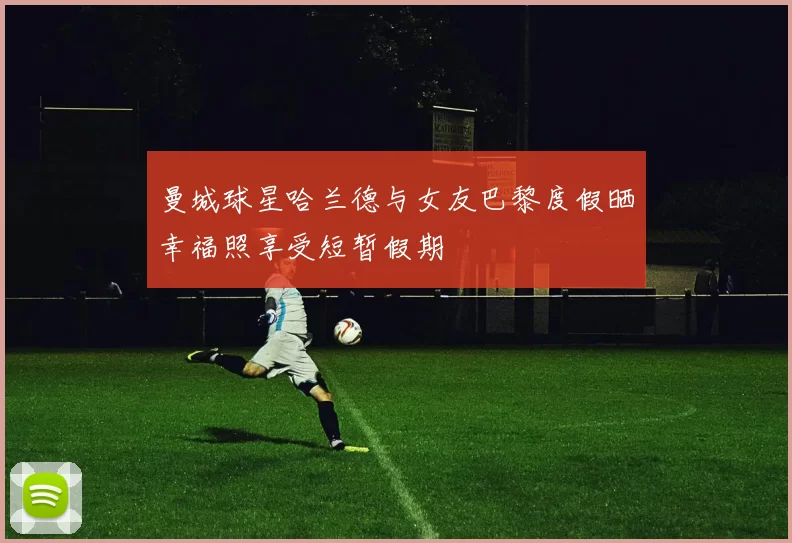 曼城球星哈兰德与女友巴黎度假晒幸福照享受短暂假期