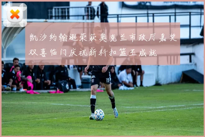 凯沙约翰逊荣获奥克兰市政厅嘉奖双喜临门庆祝新科扣篮王成就