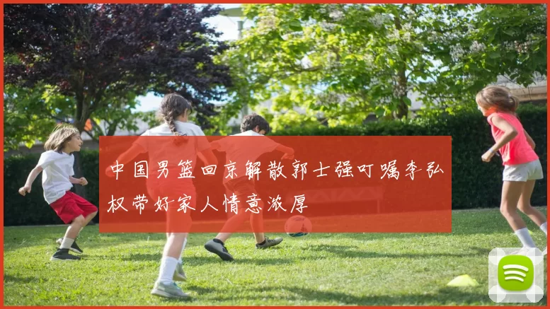 中国男篮回京解散郭士强叮嘱李弘权带好家人情意浓厚