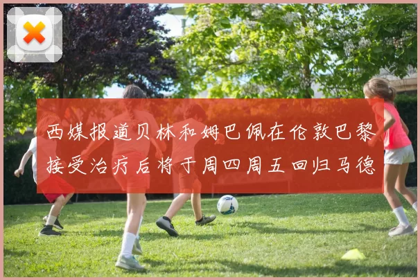 西媒报道贝林和姆巴佩在伦敦巴黎接受治疗后将于周四周五回归马德里