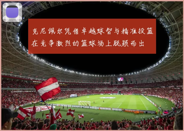 克尼佩尔凭借卓越球智与精准投篮在竞争激烈的篮球场上脱颖而出