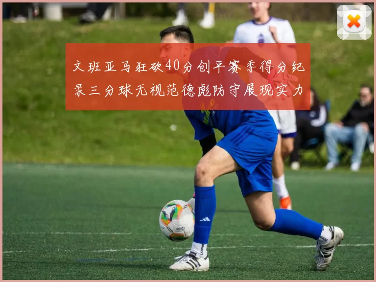 文班亚马狂砍40分创平赛季得分纪录三分球无视范德彪防守展现实力