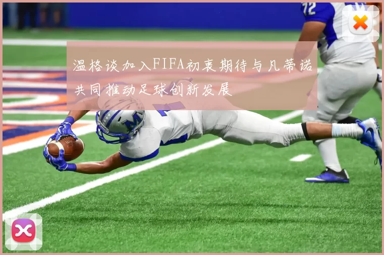 温格谈加入FIFA初衷期待与凡蒂诺共同推动足球创新发展