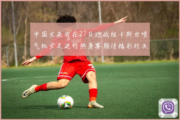 中国女足将在27日迎战纽卡斯尔喷气机女足进行热身赛期待精彩对决