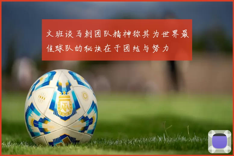 文班谈马刺团队精神称其为世界最佳球队的秘诀在于团结与努力