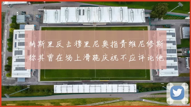 纳斯里反击穆里尼奥指责维尼修斯称其曾在场上滑跪庆祝不应评论他人