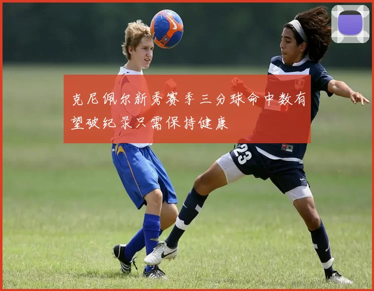 克尼佩尔新秀赛季三分球命中数有望破纪录只需保持健康
