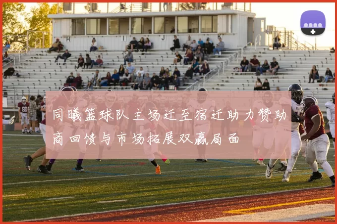 同曦篮球队主场迁至宿迁助力赞助商回馈与市场拓展双赢局面