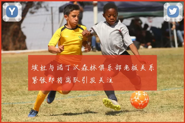 埃杜与诺丁汉森林俱乐部老板关系紧张即将离队引发关注