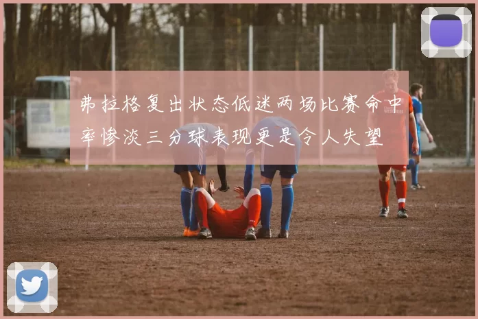 弗拉格复出状态低迷两场比赛命中率惨淡三分球表现更是令人失望
