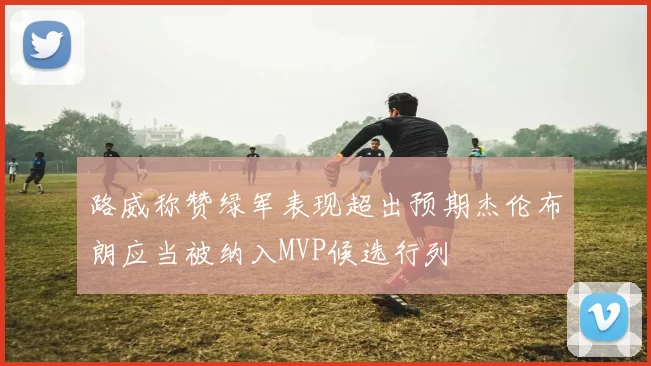 路威称赞绿军表现超出预期杰伦布朗应当被纳入MVP候选行列