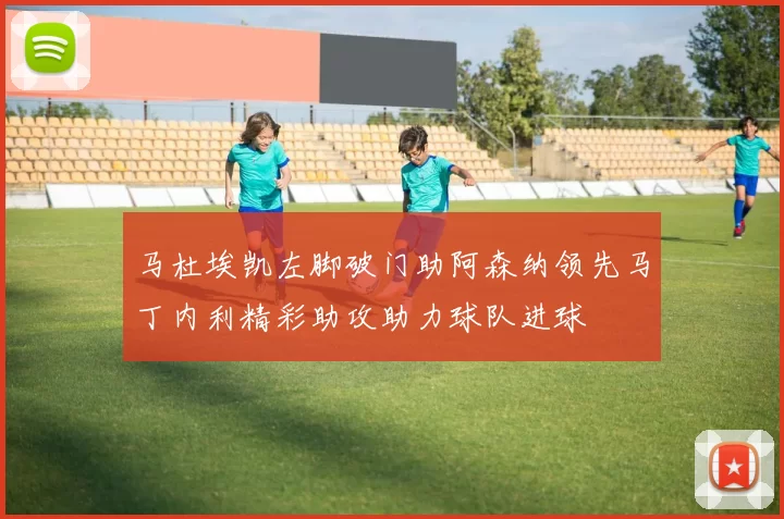 马杜埃凯左脚破门助阿森纳领先马丁内利精彩助攻助力球队进球
