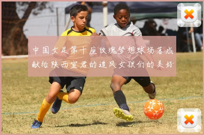 中国女足第十座玫瑰梦想球场落成献给陕西宜君的追风女孩们的美好祝福