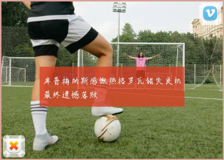 库普梅纳斯感慨热格罗瓦错失良机最终遗憾落败
