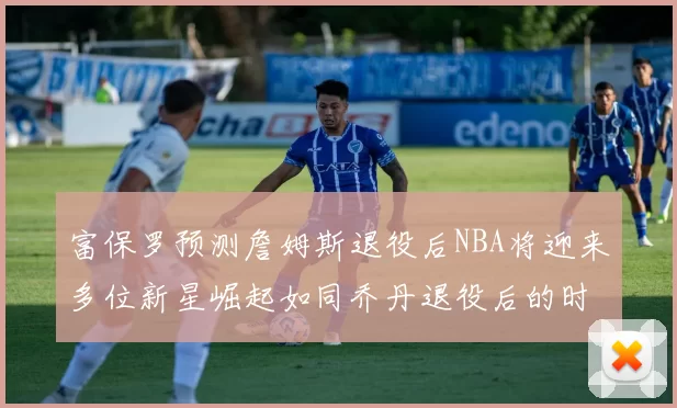 富保罗预测詹姆斯退役后NBA将迎来多位新星崛起如同乔丹退役后的时代
