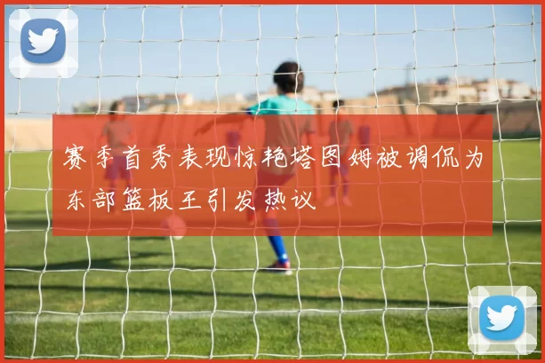 赛季首秀表现惊艳塔图姆被调侃为东部篮板王引发热议