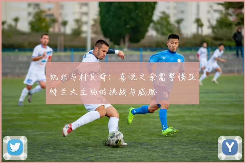凯尔与科瓦奇：喜悦之余需警惕亚特兰大主场的挑战与威胁