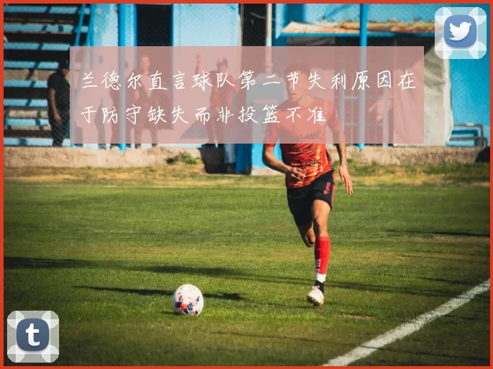 兰德尔直言球队第二节失利原因在于防守缺失而非投篮不准
