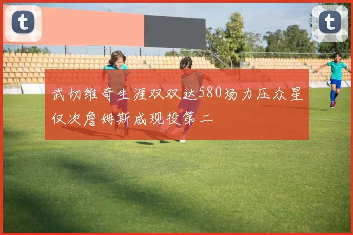 武切维奇生涯双双达580场力压众星仅次詹姆斯成现役第二