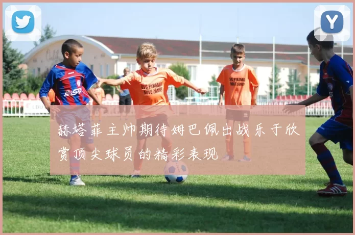 赫塔菲主帅期待姆巴佩出战乐于欣赏顶尖球员的精彩表现