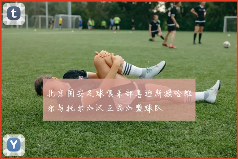 北京国安足球俱乐部喜迎新援哈维尔与托尔加汉正式加盟球队