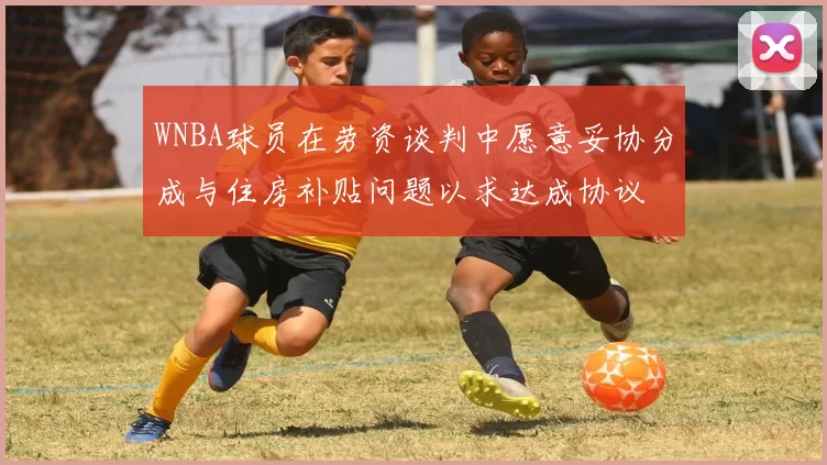 WNBA球员在劳资谈判中愿意妥协分成与住房补贴问题以求达成协议